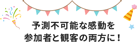 予測不可能な感動を参加者と観客の両方に！